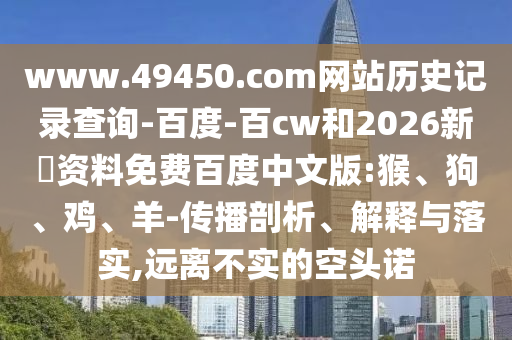 www.49450.com网站历史记录查询-百度-百cw和2026新奧资料免费百度中文版:猴、狗、鸡、羊-传播剖析、解释与落实,远离不实的空头诺