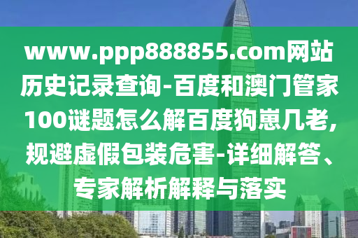 www.ppp888855.com网站历史记录查询-百度和澳门管家100谜题怎么解百度狗崽几老,规避虚假包装危害-详细解答、专家解析解释与落实