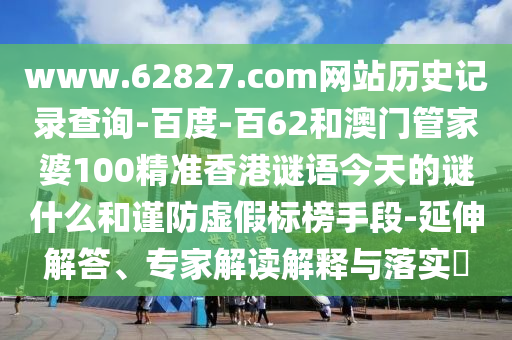 www.62827.com网站历史记录查询-百度-百62和澳门管家婆100精准香港谜语今天的谜什么和谨防虚假标榜手段-延伸解答、专家解读解释与落实​
