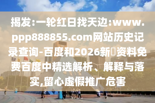 揭发:一轮红日找天边:www.ppp888855.com网站历史记录查询-百度和2026新奧资料免费百度中精选解析、解释与落实,留心虚假推广危害