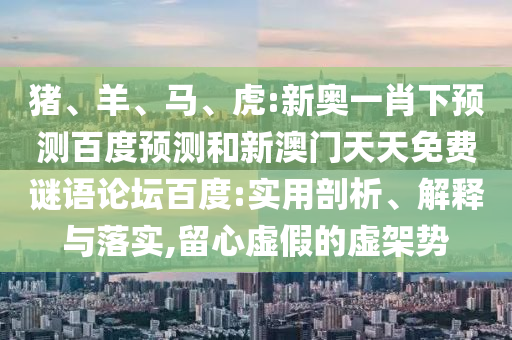 猪、羊、马、虎:新奥一肖下预测百度预测和新澳门天天免费谜语论坛百度:实用剖析、解释与落实,留心虚假的虚架势