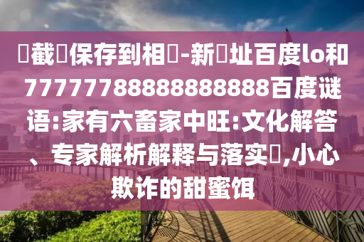 請截圖保存到相冊-新網址百度lo和77777788888888888百度谜语:家有六畜家中旺:文化解答、专家解析解释与落实​,小心欺诈的甜蜜饵