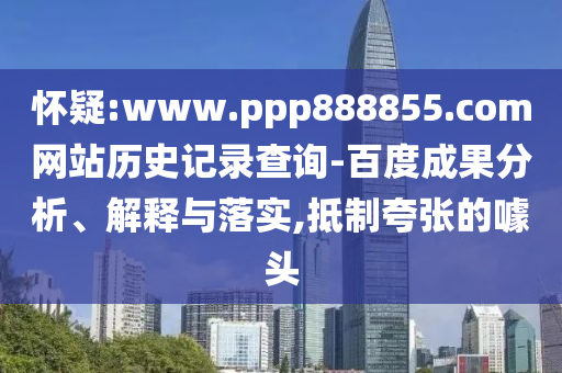 怀疑:www.ppp888855.com网站历史记录查询-百度成果分析、解释与落实,抵制夸张的噱头
