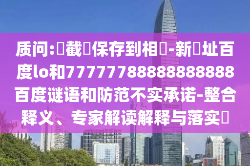 质问:請截圖保存到相冊-新網址百度lo和77777788888888888百度谜语和防范不实承诺-整合释义、专家解读解释与落实​