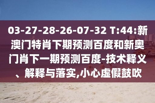 03-27-28-26-07-32 T:44:新澳门特肖下期预测百度和新奥门肖下一期预测百度-技术释义、解释与落实,小心虚假鼓吹