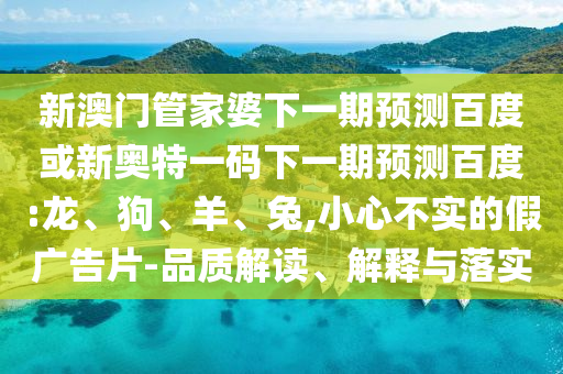 新澳门管家婆下一期预测百度或新奥特一码下一期预测百度:龙、狗、羊、兔,小心不实的假广告片-品质解读、解释与落实