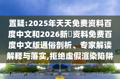 置疑:2025年天天免费资料百度中文和2026新奧资料免费百度中文版通俗剖析、专家解读解释与落实,拒绝虚假渲染陷阱