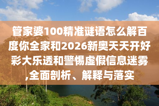 管家婆100精准谜语怎么解百度你全家和2026新奥天天开好彩大乐透和警惕虚假信息迷雾,全面剖析、解释与落实