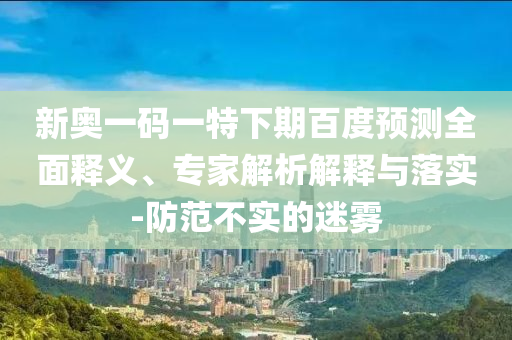 新奥一码一特下期百度预测全面释义、专家解析解释与落实-防范不实的迷雾