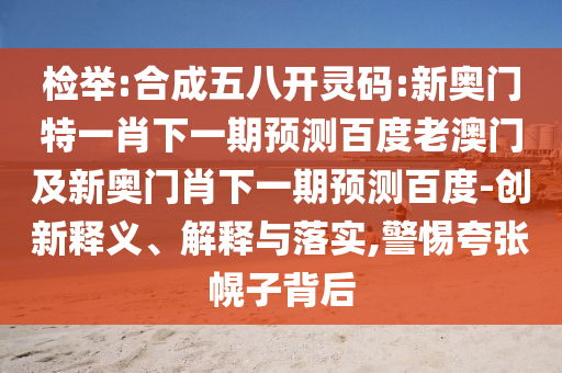 检举:合成五八开灵码:新奥门特一肖下一期预测百度老澳门及新奥门肖下一期预测百度-创新释义、解释与落实,警惕夸张幌子背后