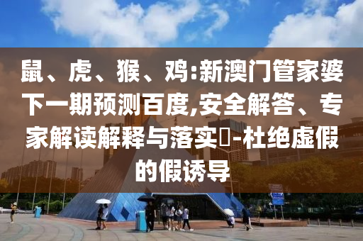 鼠、虎、猴、鸡:新澳门管家婆下一期预测百度,安全解答、专家解读解释与落实​-杜绝虚假的假诱导