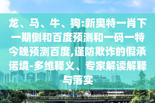 龙、马、牛、狗:新奥特一肖下一期侧和百度预测和一码一特今晚预测百度,谨防欺诈的假承诺境-多维释义、专家解读解释与落实