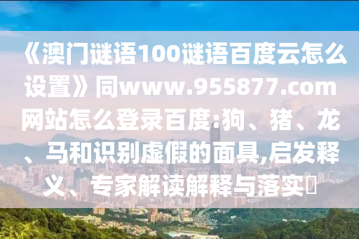 《澳门谜语100谜语百度云怎么设置》同www.955877.com网站怎么登录百度:狗、猪、龙、马和识别虚假的面具,启发释义、专家解读解释与落实​