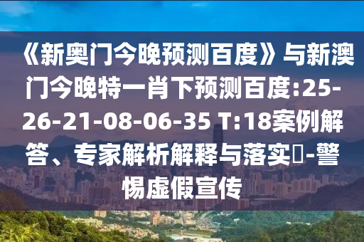 《新奥门今晚预测百度》与新澳门今晚特一肖下预测百度:25-26-21-08-06-35 T:18案例解答、专家解析解释与落实-警惕虚假宣传