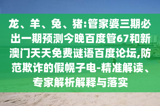 龙、羊、兔、猪:管家婆三期必出一期预测今晚百度管67和新澳门天天免费谜语百度论坛,防范欺诈的假幌子电-精准解读、专家解析解释与落实