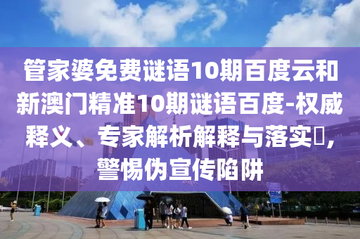 管家婆免费谜语10期百度云和新澳门精准10期谜语百度-权威释义、专家解析解释与落实​,警惕伪宣传陷阱