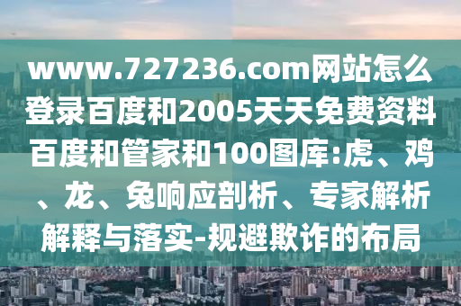 www.727236.com网站怎么登录百度和2005天天免费资料百度和管家和100图库:虎、鸡、龙、兔响应剖析、专家解析解释与落实-规避欺诈的布局