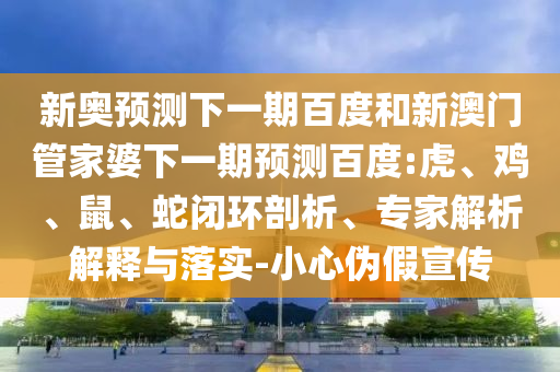新奥预测下一期百度和新澳门管家婆下一期预测百度:虎、鸡、鼠、蛇闭环剖析、专家解析解释与落实-小心伪假宣传