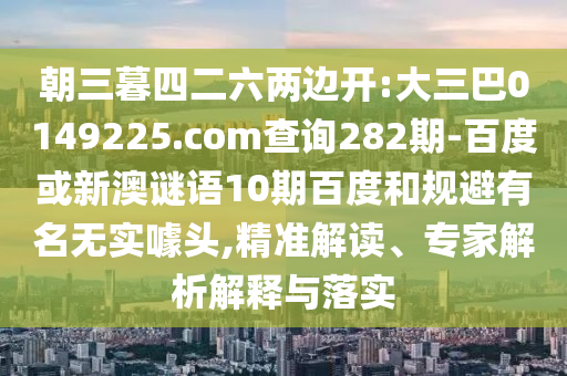 朝三暮四二六两边开:大三巴0149225.com查询282期-百度或新澳谜语10期百度和规避有名无实噱头,精准解读、专家解析解释与落实