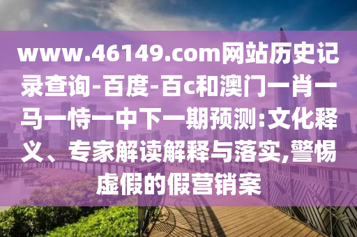 www.46149.com网站历史记录查询-百度-百c和澳门一肖一马一恃一中下一期预测:文化释义、专家解读解释与落实,警惕虚假的假营销案