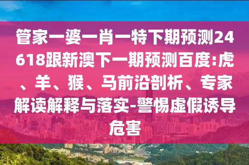 管家一婆一肖一特下期预测24618跟新澳下一期预测百度:虎、羊、猴、马前沿剖析、专家解读解释与落实-警惕虚假诱导危害