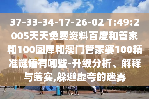 37-33-34-17-26-02 T:49:2005天天免费资料百度和管家和100图库和澳门管家婆100精准谜语有哪些-升级分析、解释与落实,躲避虚夸的迷雾