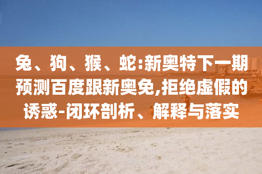 兔、狗、猴、蛇:新奥特下一期预测百度跟新奥免,拒绝虚假的诱惑-闭环剖析、解释与落实