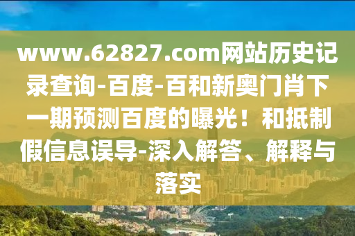 www.62827.com网站历史记录查询-百度-百和新奥门肖下一期预测百度的曝光！和抵制假信息误导-深入解答、解释与落实