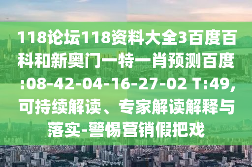 118论坛118资料大全3百度百科和新奥门一特一肖预测百度:08-42-04-16-27-02 T:49,可持续解读、专家解读解释与落实-警惕营销假把戏