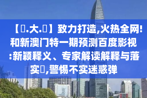 【黃.大.佡】致力打造,火热全网!和新澳门特一期预测百度影视:新颖释义、专家解读解释与落实​,警惕不实迷惑弹
