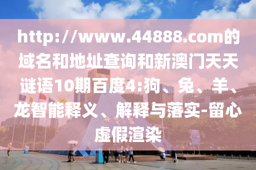 http://www.44888.com的域名和地址查询和新澳门天天谜语10期百度4:狗、兔、羊、龙智能释义、解释与落实-留心虚假渲染