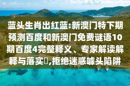 蓝头生肖出红蓝:新澳门特下期预测百度和新澳门免费谜语10期百度4完整释义、专家解读解释与落实​,拒绝迷惑噱头陷阱
