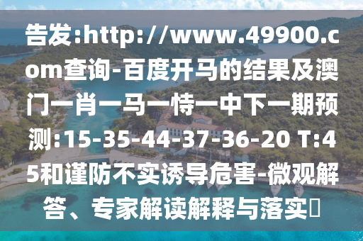 告发:http://www.49900.com查询-百度开马的结果及澳门一肖一马一恃一中下一期预测:15-35-44-37-36-20 T:45和谨防不实诱导危害-微观解答、专家解读解释与落实