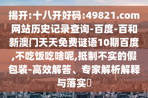 揭开:十八开好码:49821.com网站历史记录查询-百度-百和新澳门天天免费谜语10期百度,不吃饭吃啥呢,抵制不实的假包装-高效解答、专家解析解释与落实​