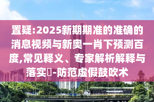 置疑:2025新期期准的准确的消息视频与新奥一肖下预测百度,常见释义、专家解析解释与落实-防范虚假鼓吹术