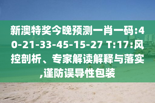 新澳特奖今晚预测一肖一码:40-21-33-45-15-27 T:17:风控剖析、专家解读解释与落实,谨防误导性包装