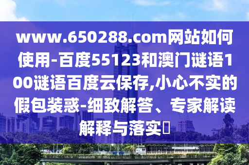 www.650288.com网站如何使用-百度55123和澳门谜语100谜语百度云保存,小心不实的假包装惑-细致解答、专家解读解释与落实​