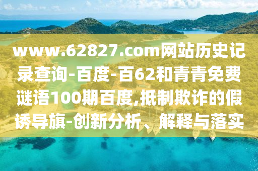 www.62827.com网站历史记录查询-百度-百62和青青免费谜语100期百度,抵制欺诈的假诱导旗-创新分析、解释与落实