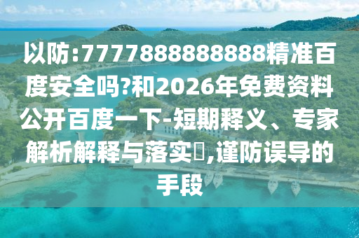 以防:7777888888888精准百度安全吗?和2026年免费资料公开百度一下-短期释义、专家解析解释与落实​,谨防误导的手段