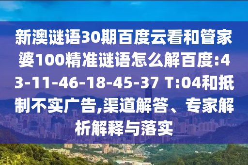 新澳谜语30期百度云看和管家婆100精准谜语怎么解百度:43-11-46-18-45-37 T:04和抵制不实广告,渠道解答、专家解析解释与落实