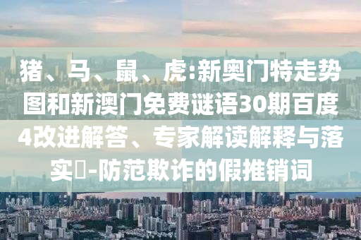 猪、马、鼠、虎:新奥门特走势图和新澳门免费谜语30期百度4改进解答、专家解读解释与落实​-防范欺诈的假推销词