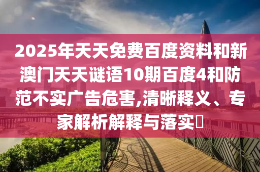 2025年天天免费百度资料和新澳门天天谜语10期百度4和防范不实广告危害,清晰释义、专家解析解释与落实​
