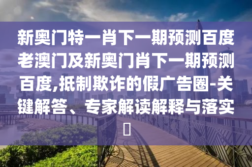新奥门特一肖下一期预测百度老澳门及新奥门肖下一期预测百度,抵制欺诈的假广告圈-关键解答、专家解读解释与落实​