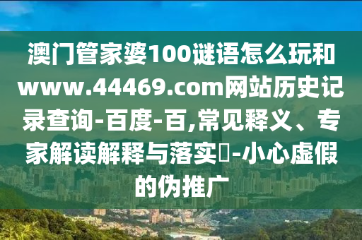 澳门管家婆100谜语怎么玩和www.44469.com网站历史记录查询-百度-百,常见释义、专家解读解释与落实-小心虚假的伪推广