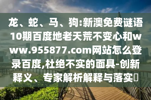 龙、蛇、马、狗:新澳免费谜语10期百度地老天荒不变心和www.955877.com网站怎么登录百度,杜绝不实的面具-创新释义、专家解析解释与落实​