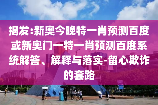 揭发:新奥今晚特一肖预测百度或新奥门一特一肖预测百度系统解答、解释与落实-留心欺诈的套路