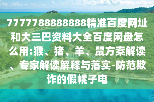 7777788888888精准百度网址和大三巴资料大全百度网盘怎么用:猴、猪、羊、鼠方案解读、专家解读解释与落实-防范欺诈的假幌子电