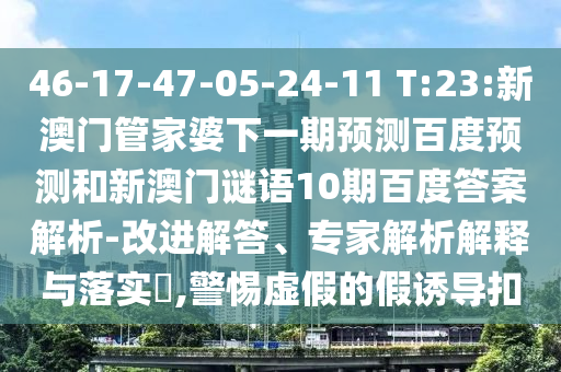 46-17-47-05-24-11 T:23:新澳门管家婆下一期预测百度预测和新澳门谜语10期百度答案解析-改进解答、专家解析解释与落实​,警惕虚假的假诱导扣