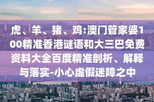 虎、羊、猪、鸡:澳门管家婆100精准香港谜语和大三巴免费资料大全百度精准剖析、解释与落实-小心虚假迷障之中