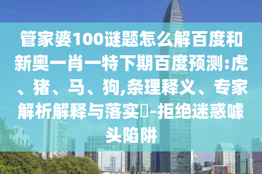 管家婆100谜题怎么解百度和新奥一肖一特下期百度预测:虎、猪、马、狗,条理释义、专家解析解释与落实​-拒绝迷惑噱头陷阱